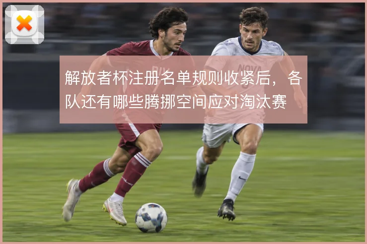 解放者杯注册名单规则收紧后,各队还有哪些腾挪空间应对淘汰赛