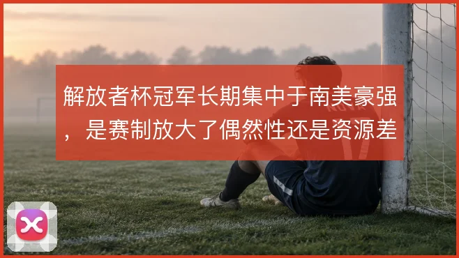 解放者杯冠军长期集中于南美豪强，是赛制放大了偶然性还是资源差距使然
