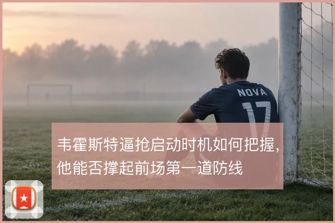 韦霍斯特逼抢启动时机如何把握,他能否撑起前场第一道防线