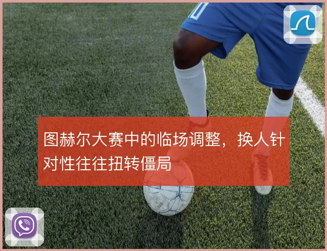 图赫尔大赛中的临场调整,换人针对性往往扭转僵局
