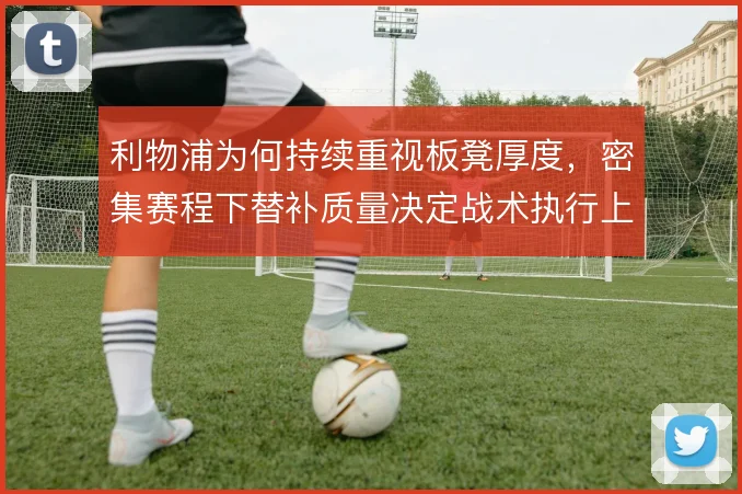 利物浦为何持续重视板凳厚度,密集赛程下替补质量决定战术执行上限