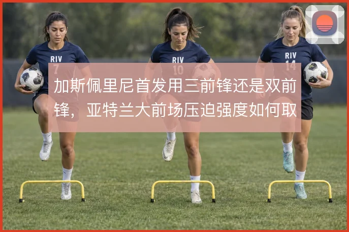 加斯佩里尼首发用三前锋还是双前锋，亚特兰大前场压迫强度如何取舍