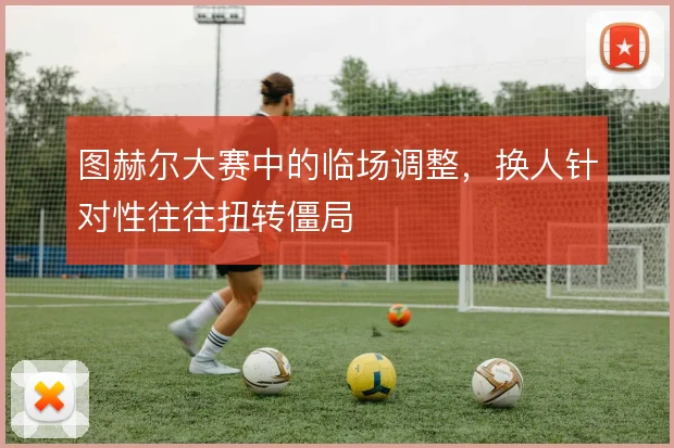 图赫尔大赛中的临场调整,换人针对性往往扭转僵局
