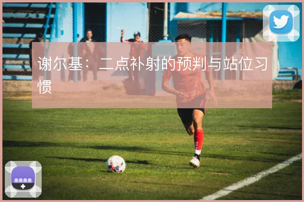 谢尔基:二点补射的预判与站位习惯