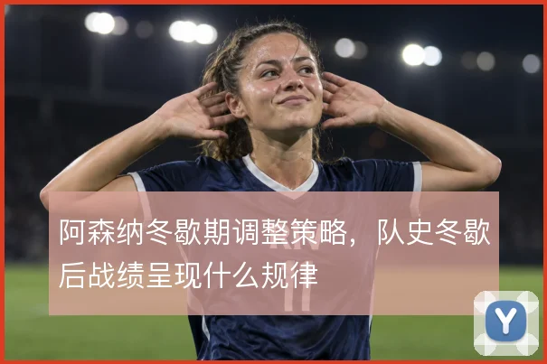 阿森纳冬歇期调整策略,队史冬歇后战绩呈现什么规律