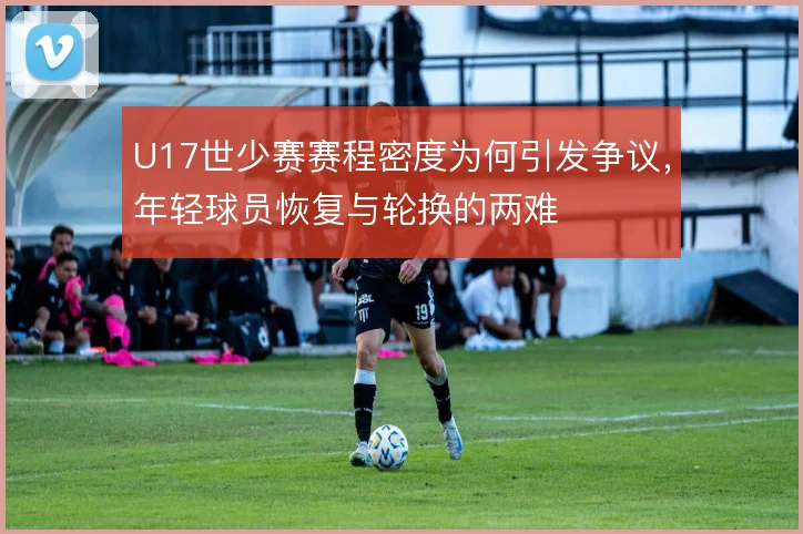 U17世少赛赛程密度为何引发争议,年轻球员恢复与轮换的两难