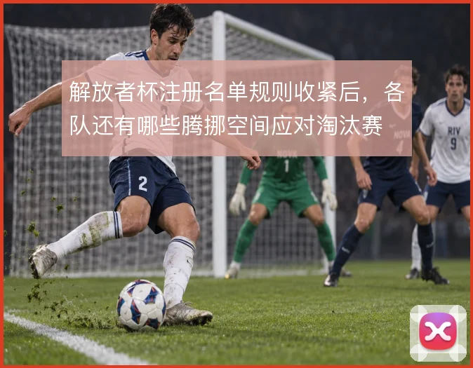 解放者杯注册名单规则收紧后,各队还有哪些腾挪空间应对淘汰赛