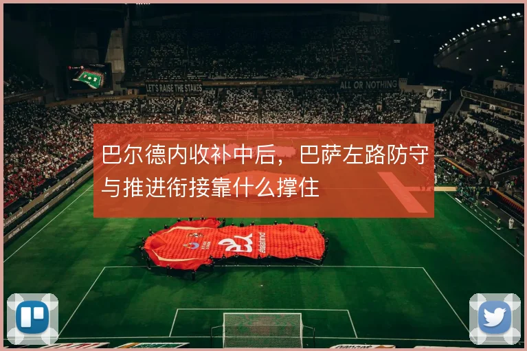 巴尔德内收补中后,巴萨左路防守与推进衔接靠什么撑住