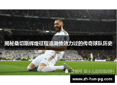 揭秘桑切斯辉煌征程追溯他效力过的传奇球队历史 揭秘桑切斯辉煌征程追溯他效力过的传奇球队历史