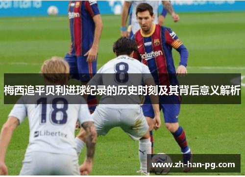 梅西追平贝利进球纪录的历史时刻及其背后意义解析