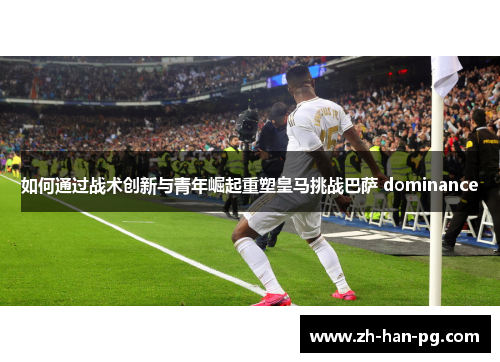 如何通过战术创新与青年崛起重塑皇马挑战巴萨 dominance