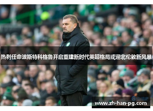 热刺任命波斯特科格鲁开启重建新时代英超格局或迎北伦敦新风暴